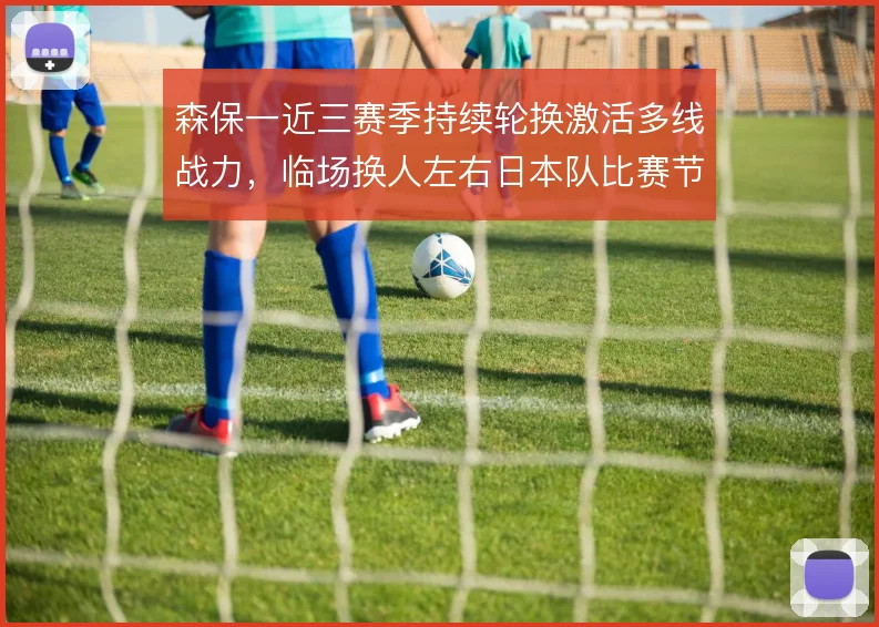 森保一近三赛季持续轮换激活多线战力,临场换人左右日本队比赛节奏