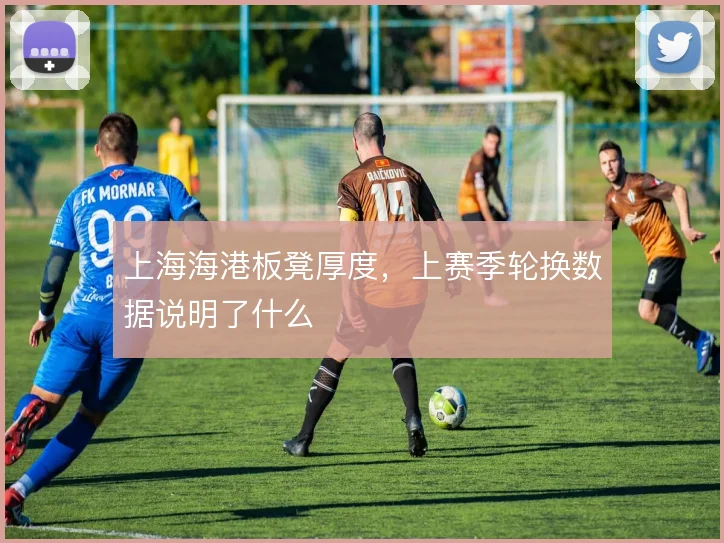 上海海港板凳厚度，上赛季轮换数据说明了什么