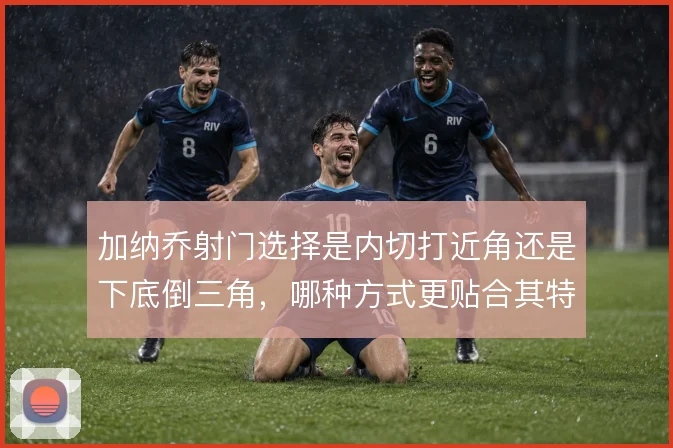 加纳乔射门选择是内切打近角还是下底倒三角,哪种方式更贴合其特点