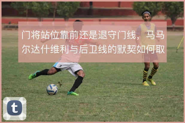 门将站位靠前还是退守门线，马马尔达什维利与后卫线的默契如何取舍