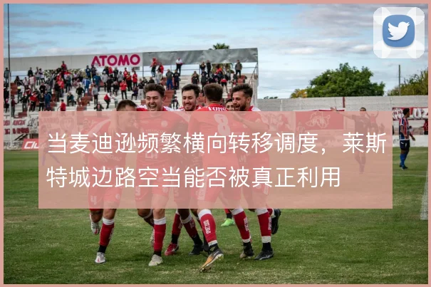 当麦迪逊频繁横向转移调度,莱斯特城边路空当能否被真正利用