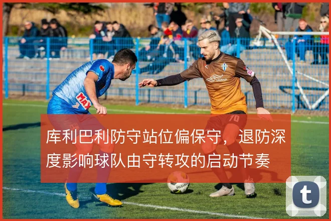 库利巴利防守站位偏保守，退防深度影响球队由守转攻的启动节奏