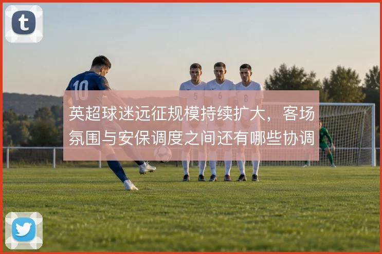 英超球迷远征规模持续扩大,客场氛围与安保调度之间还有哪些协调空间