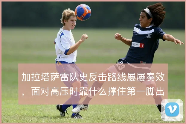 加拉塔萨雷队史反击路线屡屡奏效，面对高压时靠什么撑住第一脚出球