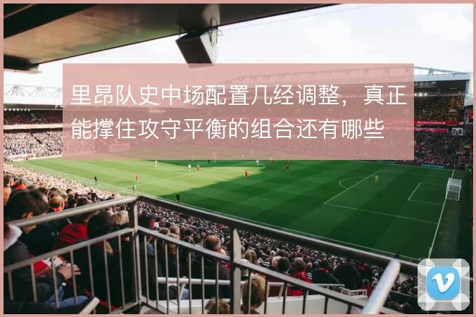 里昂队史中场配置几经调整，真正能撑住攻守平衡的组合还有哪些