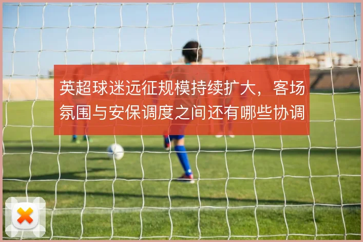 英超球迷远征规模持续扩大，客场氛围与安保调度之间还有哪些协调空间