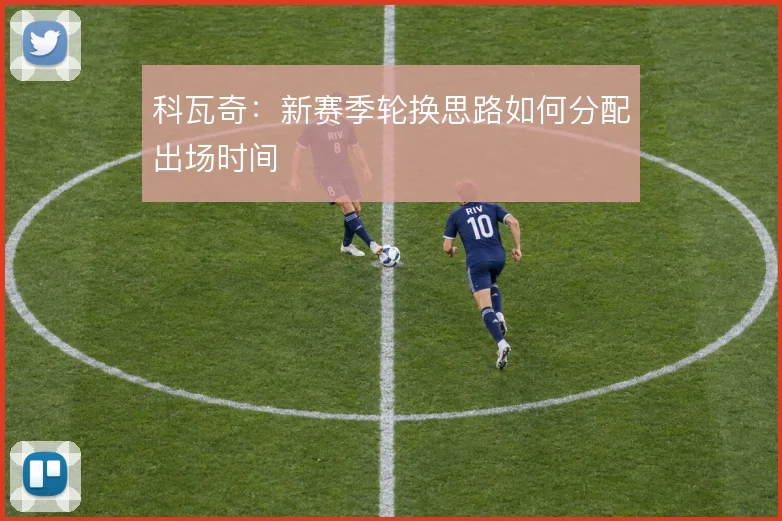 科瓦奇:新赛季轮换思路如何分配出场时间