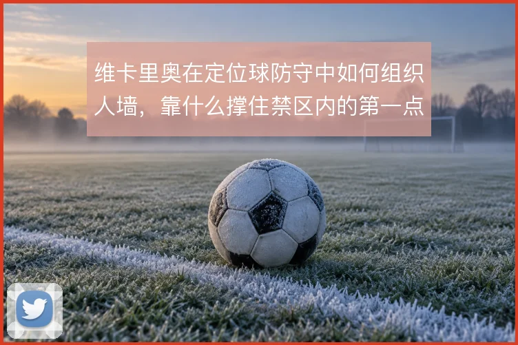 维卡里奥在定位球防守中如何组织人墙，靠什么撑住禁区内的第一点争夺