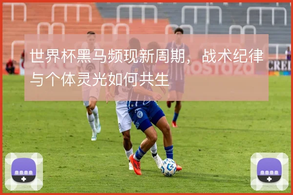 世界杯黑马频现新周期,战术纪律与个体灵光如何共生