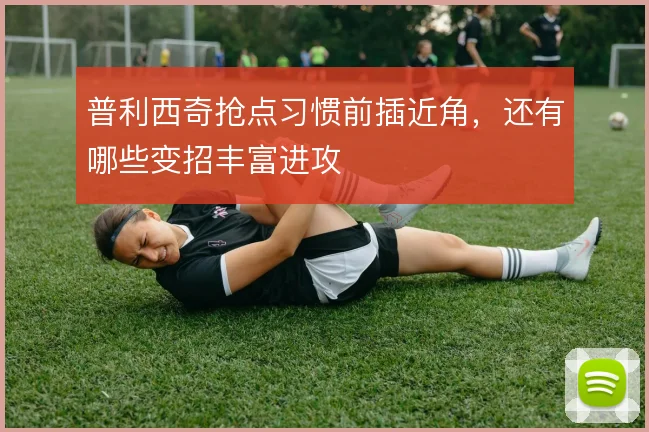 普利西奇抢点习惯前插近角,还有哪些变招丰富进攻