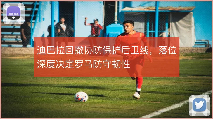 迪巴拉回撤协防保护后卫线,落位深度决定罗马防守韧性