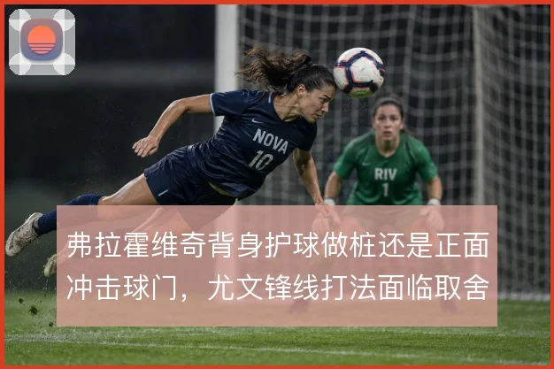 弗拉霍维奇背身护球做桩还是正面冲击球门，尤文锋线打法面临取舍