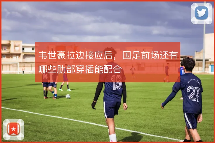 韦世豪拉边接应后，国足前场还有哪些肋部穿插能配合