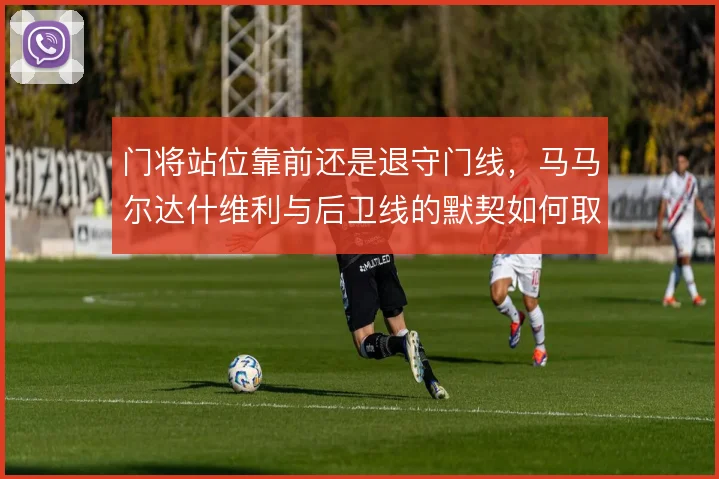 门将站位靠前还是退守门线,马马尔达什维利与后卫线的默契如何取舍