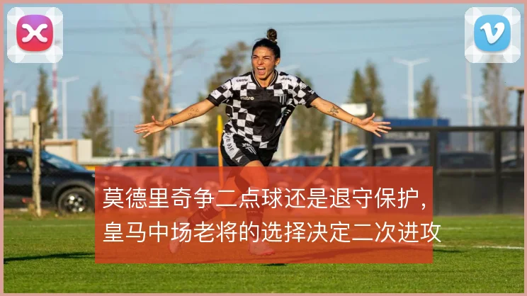 莫德里奇争二点球还是退守保护，皇马中场老将的选择决定二次进攻走向