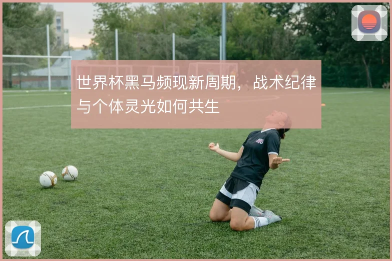 世界杯黑马频现新周期,战术纪律与个体灵光如何共生