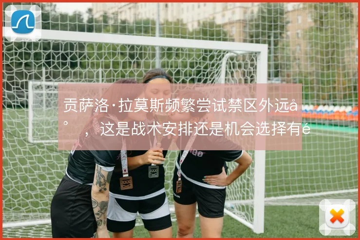 贡萨洛·拉莫斯频繁尝试禁区外远射,这是战术安排还是机会选择有限