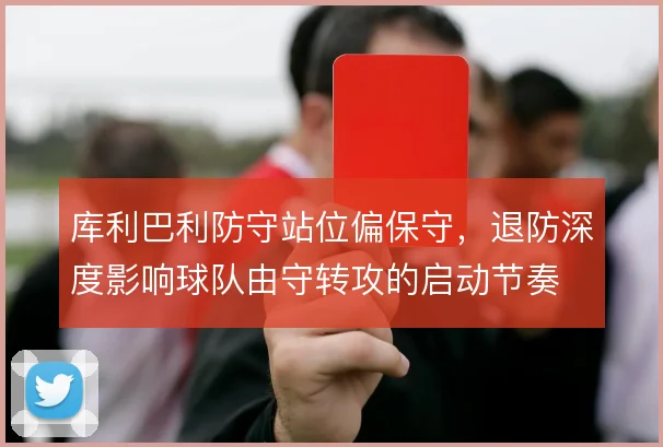 库利巴利防守站位偏保守，退防深度影响球队由守转攻的启动节奏
