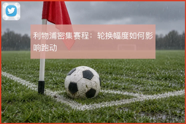 利物浦密集赛程:轮换幅度如何影响跑动