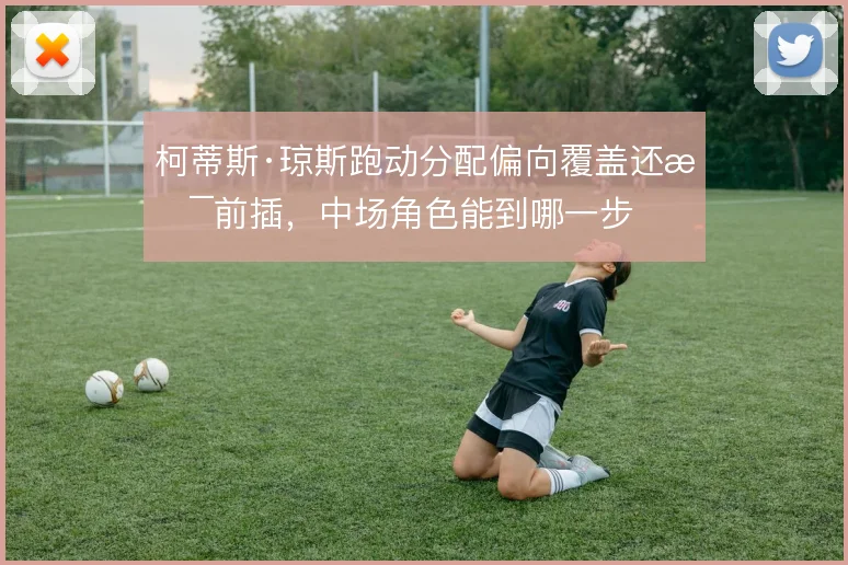 柯蒂斯·琼斯跑动分配偏向覆盖还是前插，中场角色能到哪一步