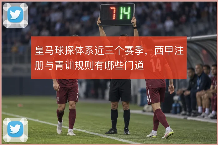 皇马球探体系近三个赛季,西甲注册与青训规则有哪些门道
