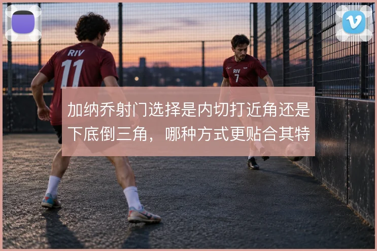 加纳乔射门选择是内切打近角还是下底倒三角,哪种方式更贴合其特点