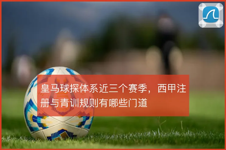 皇马球探体系近三个赛季,西甲注册与青训规则有哪些门道