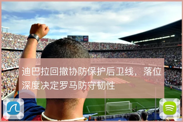 迪巴拉回撤协防保护后卫线,落位深度决定罗马防守韧性