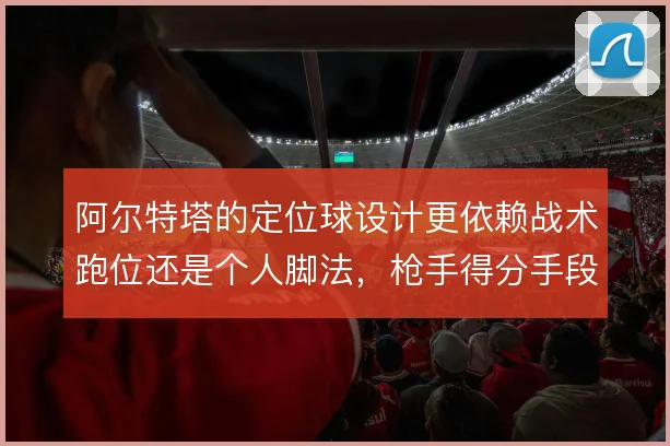 阿尔特塔的定位球设计更依赖战术跑位还是个人脚法，枪手得分手段的取舍