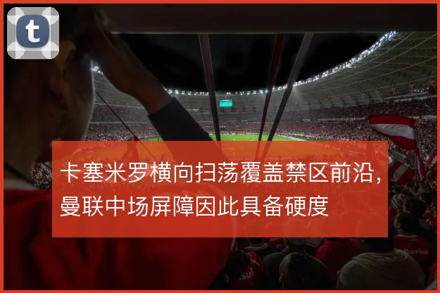 卡塞米罗横向扫荡覆盖禁区前沿,曼联中场屏障因此具备硬度