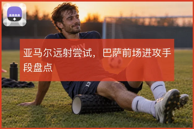 亚马尔远射尝试，巴萨前场进攻手段盘点
