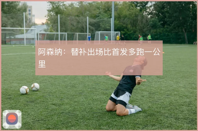 阿森纳：替补出场比首发多跑一公里